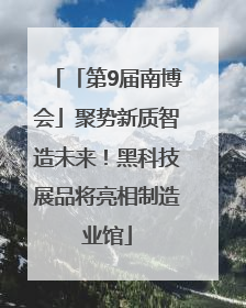 「第9届南博会」聚势新质智造未来！黑科技展品将亮相制造业馆