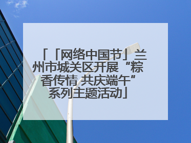 「网络中国节」兰州市城关区开展“粽香传情 共庆端午”系列主题活动