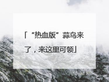 “热血版”蒜鸟来了，来这里可领