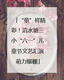 “童”样精彩！清水塘三小“六一”儿童节文艺汇演萌力爆棚