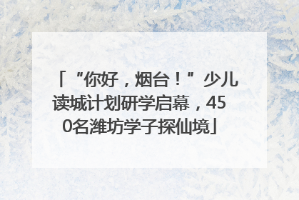 “你好，烟台！”少儿读城计划研学启幕，450名潍坊学子探仙境