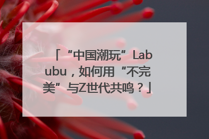 “中国潮玩”Labubu，如何用“不完美”与Z世代共鸣？
