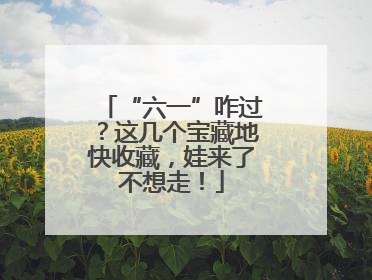 “六一”咋过？这几个宝藏地快收藏，娃来了不想走！