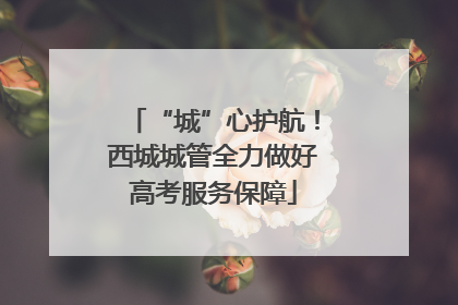 “城”心护航！西城城管全力做好高考服务保障
