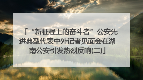 “新征程上的奋斗者”公安先进典型代表中外记者见面会在湖南公安引发热烈反响(二)