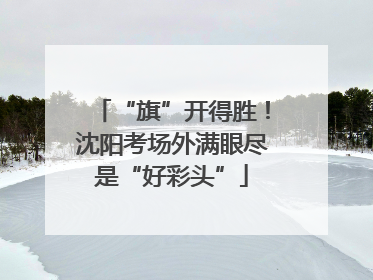 “旗”开得胜！沈阳考场外满眼尽是“好彩头”