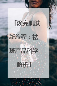 焕亮肌肤新旅程：祛斑产品科学解析