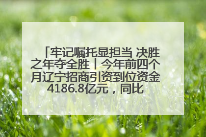 牢记嘱托显担当 决胜之年夺全胜丨今年前四个月辽宁招商引资到位资金4186.8亿元，同比增长17.4%