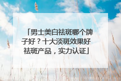 男士美白祛斑哪个牌子好？十大淡斑效果好祛斑产品，实力认证