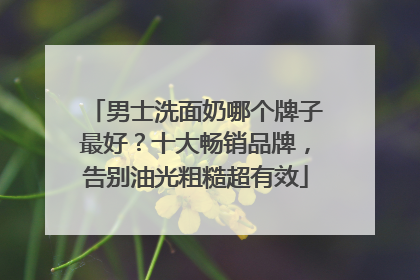 男士洗面奶哪个牌子最好？十大畅销品牌，告别油光粗糙超有效