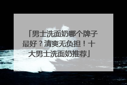 男士洗面奶哪个牌子最好？清爽无负担！十大男士洗面奶推荐