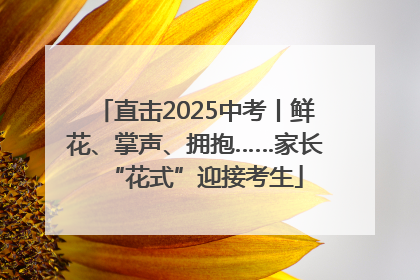 直击2025中考丨鲜花、掌声、拥抱……家长“花式”迎接考生