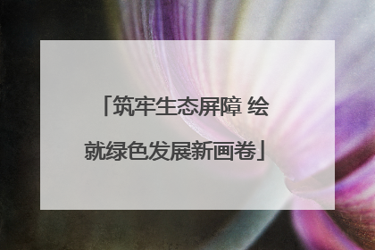 筑牢生态屏障 绘就绿色发展新画卷