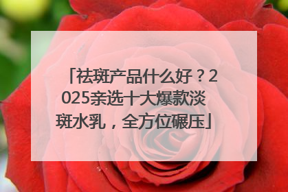 祛斑产品什么好？2025亲选十大爆款淡斑水乳，全方位碾压
