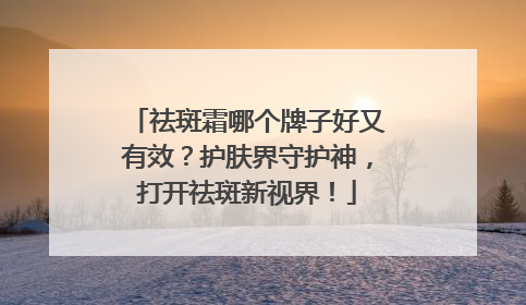 祛斑霜哪个牌子好又有效？护肤界守护神，打开祛斑新视界！