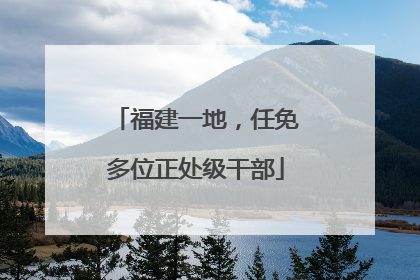 福建一地，任免多位正处级干部