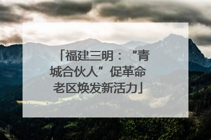福建三明：“青城合伙人”促革命老区焕发新活力
