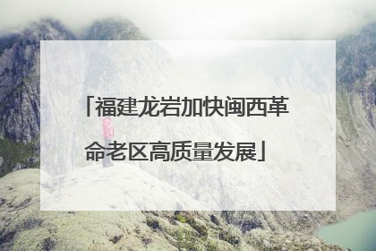福建龙岩加快闽西革命老区高质量发展
