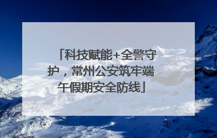 科技赋能+全警守护，常州公安筑牢端午假期安全防线