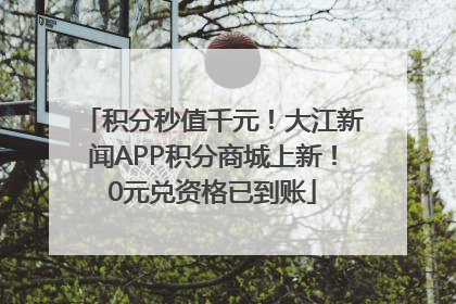 积分秒值千元！大江新闻APP积分商城上新！0元兑资格已到账