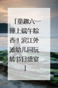 童趣六一撞上端午粽香！滨江外滩幼儿园玩转节日盛宴