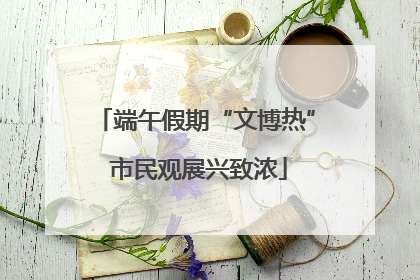 端午假期“文博热” 市民观展兴致浓