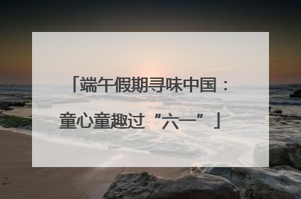 端午假期寻味中国：童心童趣过“六一”