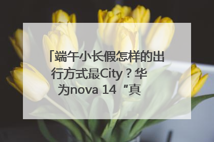 端午小长假怎样的出行方式最City？华为nova 14“真就不一样”！