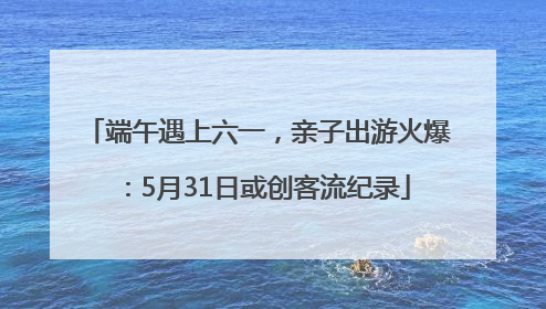 端午遇上六一，亲子出游火爆：5月31日或创客流纪录