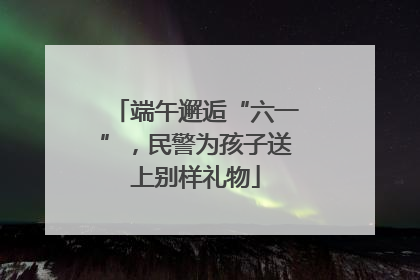 端午邂逅“六一”，民警为孩子送上别样礼物