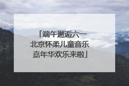 端午邂逅六一 北京怀柔儿童音乐嘉年华欢乐来啦