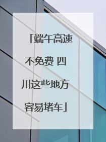端午高速不免费 四川这些地方容易堵车