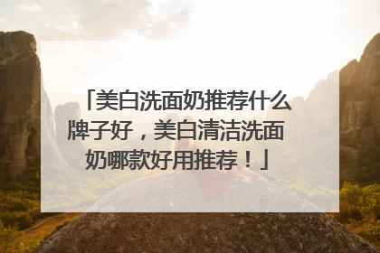 美白洗面奶推荐什么牌子好，美白清洁洗面奶哪款好用推荐！