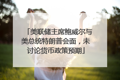 美联储主席鲍威尔与美总统特朗普会面，未讨论货币政策预期