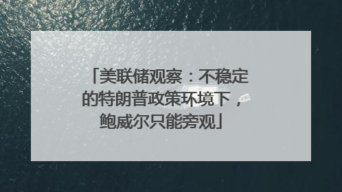 美联储观察：不稳定的特朗普政策环境下，鲍威尔只能旁观