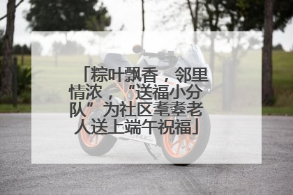 粽叶飘香，邻里情浓，“送福小分队”为社区耄耋老人送上端午祝福