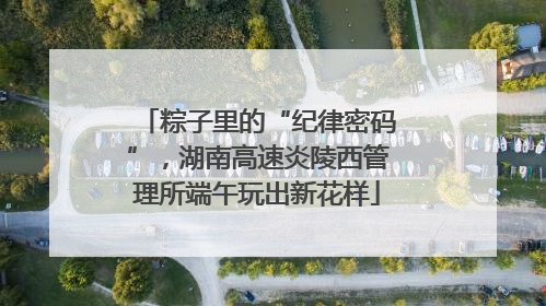 粽子里的“纪律密码”，湖南高速炎陵西管理所端午玩出新花样