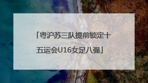 粤沪苏三队提前锁定十五运会U16女足八强