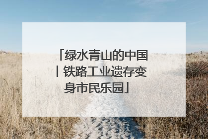 绿水青山的中国丨铁路工业遗存变身市民乐园
