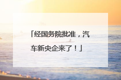 经国务院批准，汽车新央企来了！