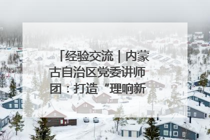 经验交流｜内蒙古自治区党委讲师团：打造“理响新征程”宣讲品牌
