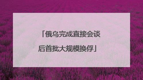 俄乌完成直接会谈后首批大规模换俘