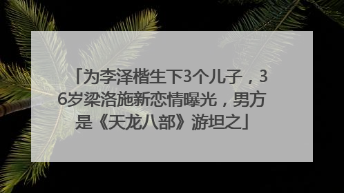 为李泽楷生下3个儿子，36岁梁洛施新恋情曝光，男方是《天龙八部》游坦之