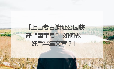 上山考古遗址公园获评“国字号” 如何做好后半篇文章?