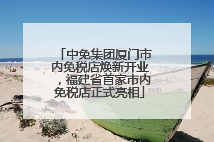 中免集团厦门市内免税店焕新开业，福建省首家市内免税店正式亮相
