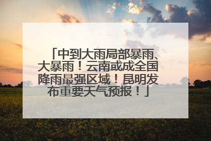 中到大雨局部暴雨、大暴雨！云南或成全国降雨最强区域！昆明发布重要天气预报！