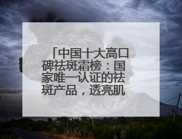 中国十大高口碑祛斑霜榜：国家唯一认证的祛斑产品，透亮肌超长待机