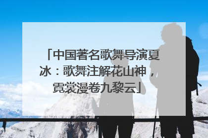 中国著名歌舞导演夏冰：歌舞注解花山神，霓裳漫卷九黎云
