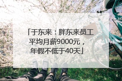 于东来：胖东来员工平均月薪9000元，年假不低于40天