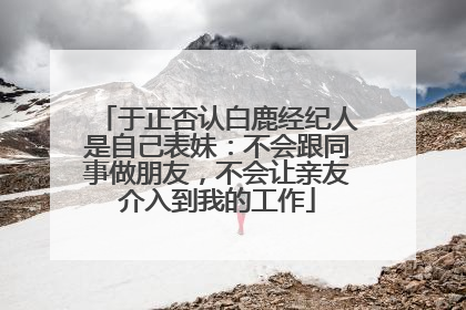 于正否认白鹿经纪人是自己表妹：不会跟同事做朋友，不会让亲友介入到我的工作